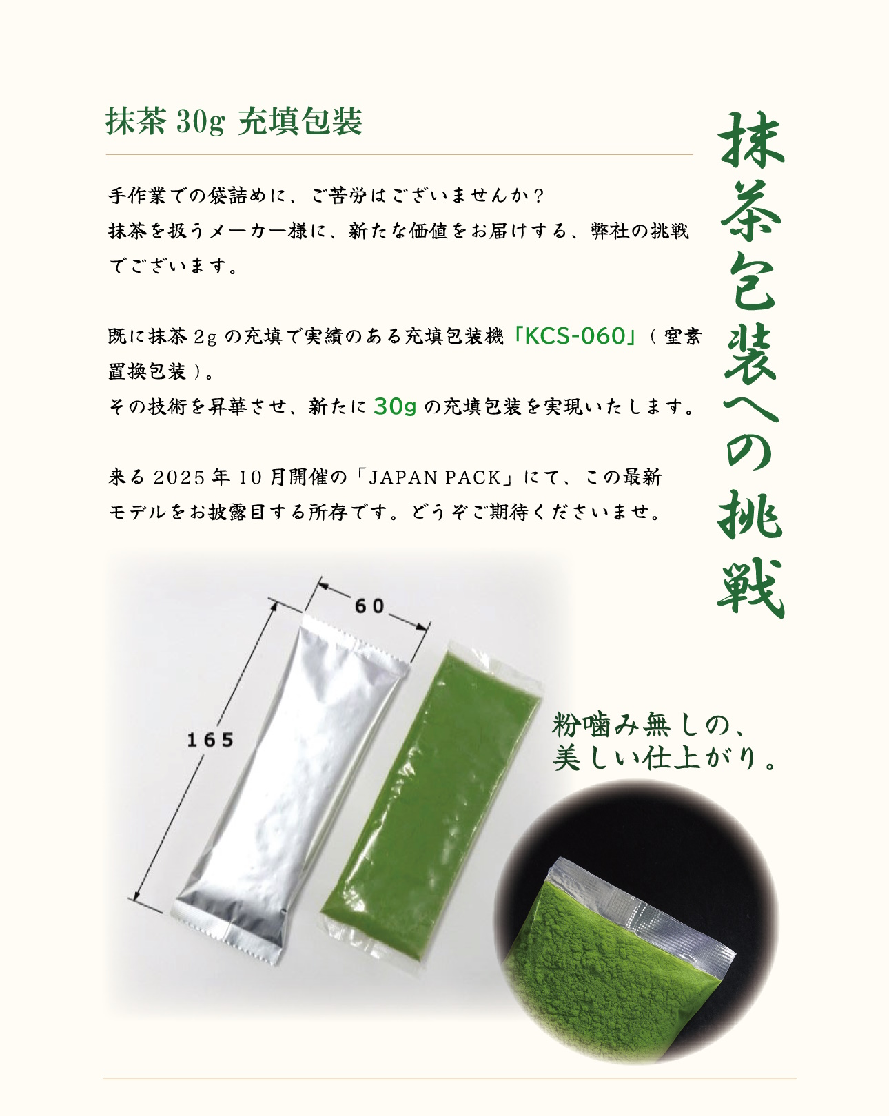 抹茶包装への挑戦 
抹茶30g 充填包装 
手作業での袋詰めに、ご苦労はございませんか？ 抹茶を扱うメーカー様に、新たな価値をお届けする、弊社の挑戦でございます。 
既に抹茶2gの充填で実績のある充填包装機「KCS-060」(窒素置換包装)。その技術を昇華させ、新たに30gの充填包装を実現いたします。 
来る2025年10月開催の「JAPAN PACK」にて、この最新モデルをお披露目する所存です。どうぞご期待くださいませ。 
粉噛み無しの美しい仕上がり。